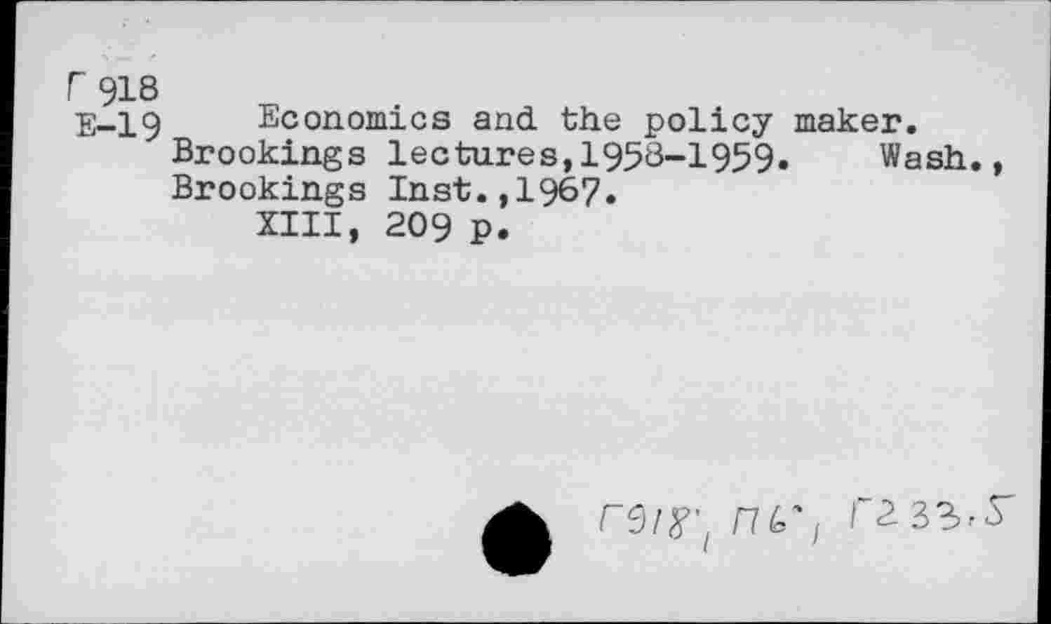 ﻿r 918
E-19 Economics and the policy maker.
Brookings lectures,1958-1959.	Wash.,
Brookings Inst.,1967.
XIII, 209 p.
ru'/